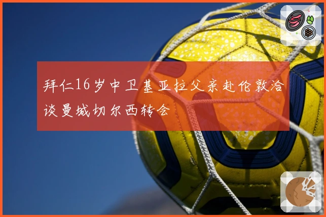 拜仁16岁中卫基亚拉父亲赴伦敦洽谈曼城切尔西转会
