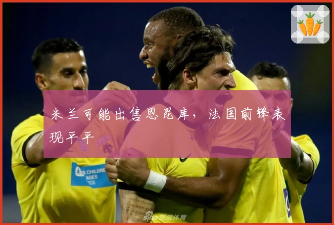 米兰可能出售恩昆库，法国前锋表现平平