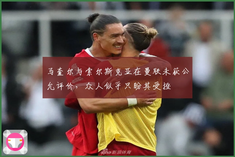 马奎尔与索尔斯克亚在曼联未获公允评价，众人似乎只盼其受挫
