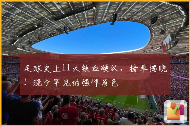 足球史上11大铁血硬汉，榜单揭晓！现今罕见的强悍角色